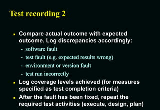 Test recording 2
 Compare actual outcome with expected
outcome. Log discrepancies accordingly:
- software fault
- test fault (e.g. expected results wrong)
- environment or version fault
- test run incorrectly
 Log coverage levels achieved (for measures
specified as test completion criteria)
 After the fault has been fixed, repeat the
required test activities (execute, design, plan)
 