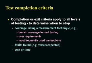 Test completion criteria
 Completion or exit criteria apply to all levels
of testing - to determine when to stop
- coverage, using a measurement technique, e.g.
• branch coverage for unit testing
• user requirements
• most frequently used transactions
- faults found (e.g. versus expected)
- cost or time
 