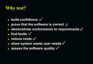 Why test?
 build confidence
 prove that the software is correct
 demonstrate conformance to requirements
 find faults
 reduce costs
 show system meets user needs
 assess the software quality
 