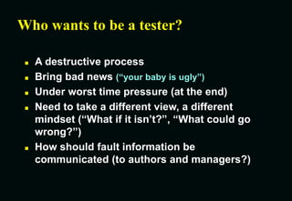 Who wants to be a tester?
 A destructive process
 Bring bad news (“your baby is ugly”)
 Under worst time pressure (at the end)
 Need to take a different view, a different
mindset (“What if it isn’t?”, “What could go
wrong?”)
 How should fault information be
communicated (to authors and managers?)
 