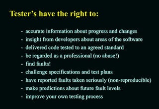 Tester’s have the right to:
- accurate information about progress and changes
- insight from developers about areas of the software
- delivered code tested to an agreed standard
- be regarded as a professional (no abuse!)
- find faults!
- challenge specifications and test plans
- have reported faults taken seriously (non-reproducible)
- make predictions about future fault levels
- improve your own testing process
 