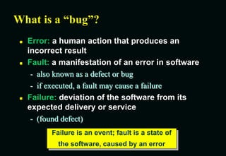 What is a “bug”?
 Error: a human action that produces an
incorrect result
 Fault: a manifestation of an error in software
- also known as a defect or bug
- if executed, a fault may cause a failure
 Failure: deviation of the software from its
expected delivery or service
- (found defect)
Failure is an event; fault is a state of
the software, caused by an error
 