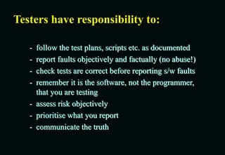 Testers have responsibility to:
- follow the test plans, scripts etc. as documented
- report faults objectively and factually (no abuse!)
- check tests are correct before reporting s/w faults
- remember it is the software, not the programmer,
that you are testing
- assess risk objectively
- prioritise what you report
- communicate the truth
 