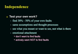 Independence
 Test your own work?
- find 30% - 50% of your own faults
- same assumptions and thought processes
- see what you meant or want to see, not what is there
- emotional attachment
• don’t want to find faults
• actively want NOT to find faults
 
