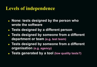 Levels of independence
 None: tests designed by the person who
wrote the software
 Tests designed by a different person
 Tests designed by someone from a different
department or team (e.g. test team)
 Tests designed by someone from a different
organisation (e.g. agency)
 Tests generated by a tool (low quality tests?)
 
