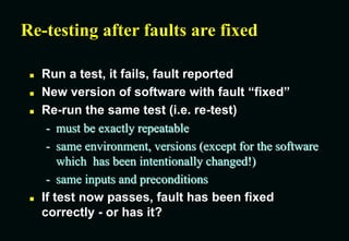 Re-testing after faults are fixed
 Run a test, it fails, fault reported
 New version of software with fault “fixed”
 Re-run the same test (i.e. re-test)
- must be exactly repeatable
- same environment, versions (except for the software
which has been intentionally changed!)
- same inputs and preconditions
 If test now passes, fault has been fixed
correctly - or has it?
 