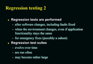 Regression testing 2
 Regression tests are performed
- after software changes, including faults fixed
- when the environment changes, even if application
functionality stays the same
- for emergency fixes (possibly a subset)
 Regression test suites
- evolve over time
- are run often
- may become rather large
 