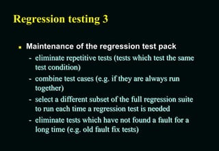 Regression testing 3
 Maintenance of the regression test pack
- eliminate repetitive tests (tests which test the same
test condition)
- combine test cases (e.g. if they are always run
together)
- select a different subset of the full regression suite
to run each time a regression test is needed
- eliminate tests which have not found a fault for a
long time (e.g. old fault fix tests)
 