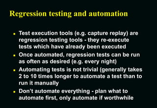 Regression testing and automation
 Test execution tools (e.g. capture replay) are
regression testing tools - they re-execute
tests which have already been executed
 Once automated, regression tests can be run
as often as desired (e.g. every night)
 Automating tests is not trivial (generally takes
2 to 10 times longer to automate a test than to
run it manually
 Don’t automate everything - plan what to
automate first, only automate if worthwhile
 