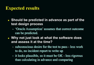 Expected results
 Should be predicted in advance as part of the
test design process
- ‘Oracle Assumption’ assumes that correct outcome
can be predicted.
 Why not just look at what the software does
and assess it at the time?
- subconscious desire for the test to pass - less work
to do, no incident report to write up
- it looks plausible, so it must be OK - less rigorous
than calculating in advance and comparing
 