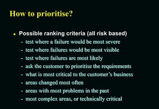How to prioritise?
 Possible ranking criteria (all risk based)
- test where a failure would be most severe
- test where failures would be most visible
- test where failures are most likely
- ask the customer to prioritise the requirements
- what is most critical to the customer’s business
- areas changed most often
- areas with most problems in the past
- most complex areas, or technically critical
 