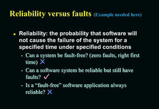 Reliability versus faults (Example needed here)
 Reliability: the probability that software will
not cause the failure of the system for a
specified time under specified conditions
- Can a system be fault-free? (zero faults, right first
time)
- Can a software system be reliable but still have
faults?
- Is a “fault-free” software application always
reliable?
 