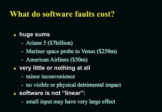 What do software faults cost?
 huge sums
- Ariane 5 ($7billion)
- Mariner space probe to Venus ($250m)
- American Airlines ($50m)
 very little or nothing at all
- minor inconvenience
- no visible or physical detrimental impact
 software is not “linear”:
- small input may have very large effect
 