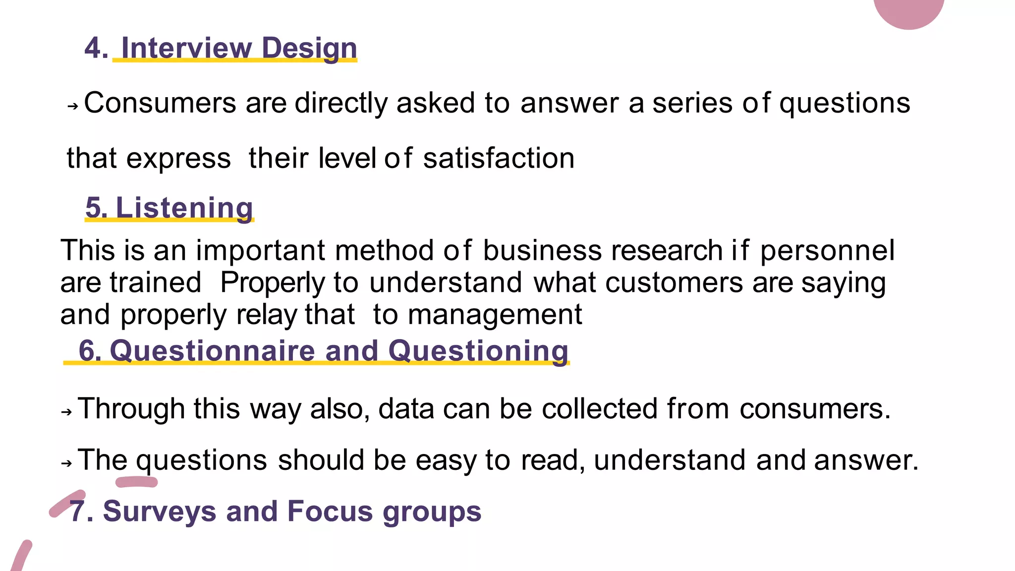 4. Interview Design
➔ Consumers are directly asked to answer a series of questions
that express their level of satisfaction
5. Listening
This is an important method of business research if personnel
are trained Properly to understand what customers are saying
and properly relay that to management
6. Questionnaire and Questioning
➔ Through this way also, data can be collected from consumers.
➔ The questions should be easy to read, understand and answer.
7. Surveys and Focus groups
 