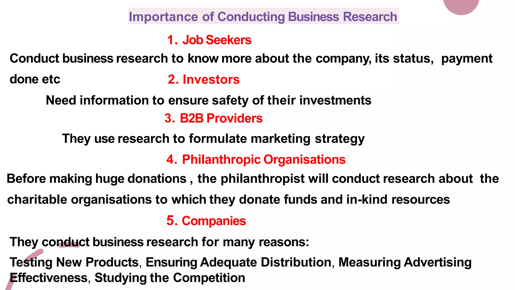Importance of Conducting Business Research
1. Job Seekers
Conduct business research to know more about the company, its status, payment
done etc 2. Investors
Need information to ensure safety of their investments
3. B2B Providers
They use research to formulate marketing strategy
4. Philanthropic Organisations
Before making huge donations , the philanthropist will conduct research about the
charitable organisations to which they donate funds and in-kind resources
5. Companies
They conduct business research for many reasons:
Testing New Products, Ensuring Adequate Distribution, Measuring Advertising
Effectiveness, Studying the Competition
 