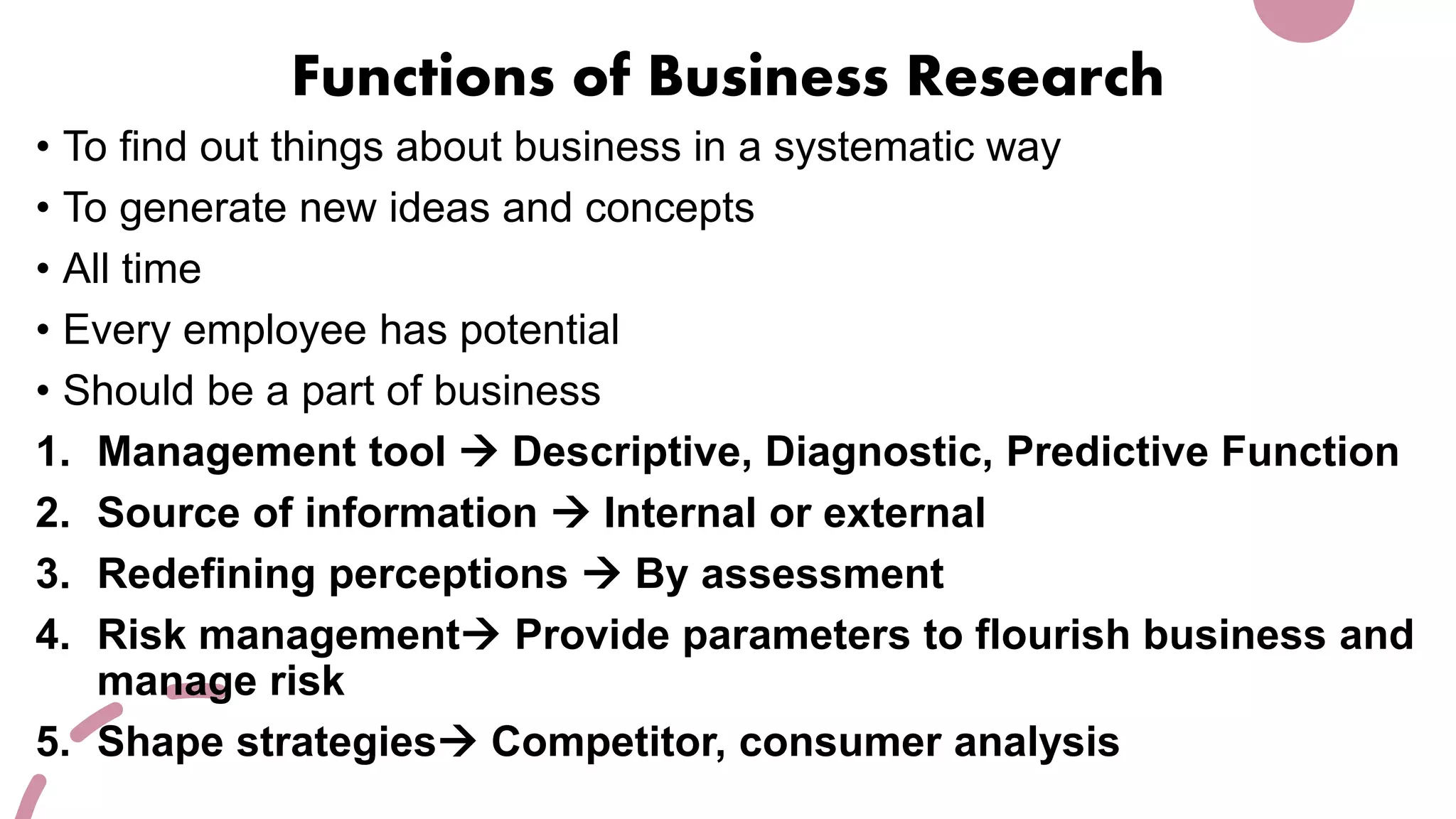 Functions of Business Research
• To find out things about business in a systematic way
• To generate new ideas and concepts
• All time
• Every employee has potential
• Should be a part of business
1. Management tool  Descriptive, Diagnostic, Predictive Function
2. Source of information  Internal or external
3. Redefining perceptions  By assessment
4. Risk management Provide parameters to flourish business and
manage risk
5. Shape strategies Competitor, consumer analysis
 