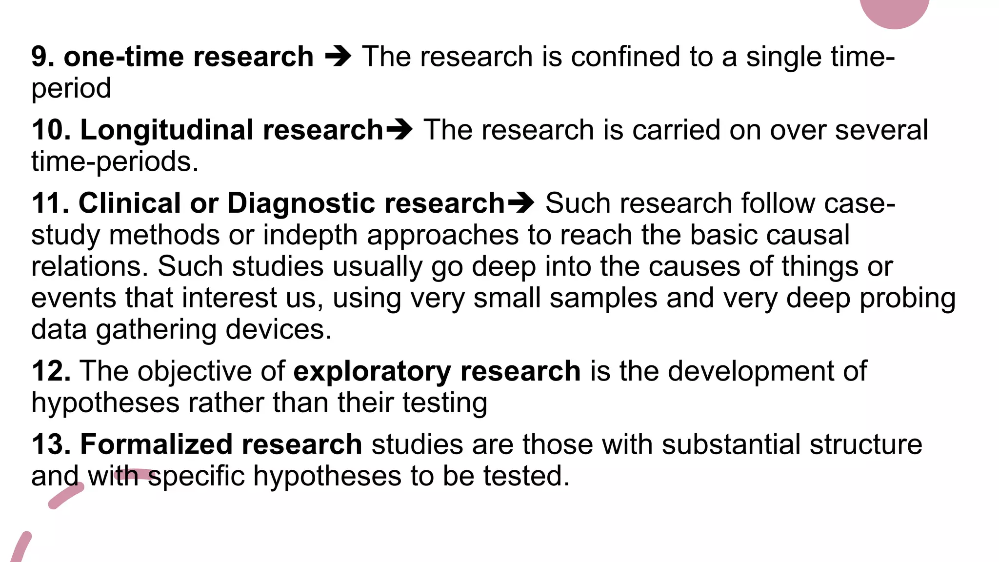 9. one-time research  The research is confined to a single time-
period
10. Longitudinal research The research is carried on over several
time-periods.
11. Clinical or Diagnostic research Such research follow case-
study methods or indepth approaches to reach the basic causal
relations. Such studies usually go deep into the causes of things or
events that interest us, using very small samples and very deep probing
data gathering devices.
12. The objective of exploratory research is the development of
hypotheses rather than their testing
13. Formalized research studies are those with substantial structure
and with specific hypotheses to be tested.
 