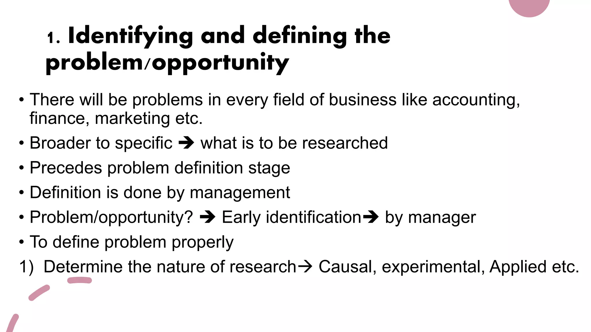 1. Identifying and defining the
problem/opportunity
• There will be problems in every field of business like accounting,
finance, marketing etc.
• Broader to specific  what is to be researched
• Precedes problem definition stage
• Definition is done by management
• Problem/opportunity?  Early identification by manager
• To define problem properly
1) Determine the nature of research Causal, experimental, Applied etc.
 