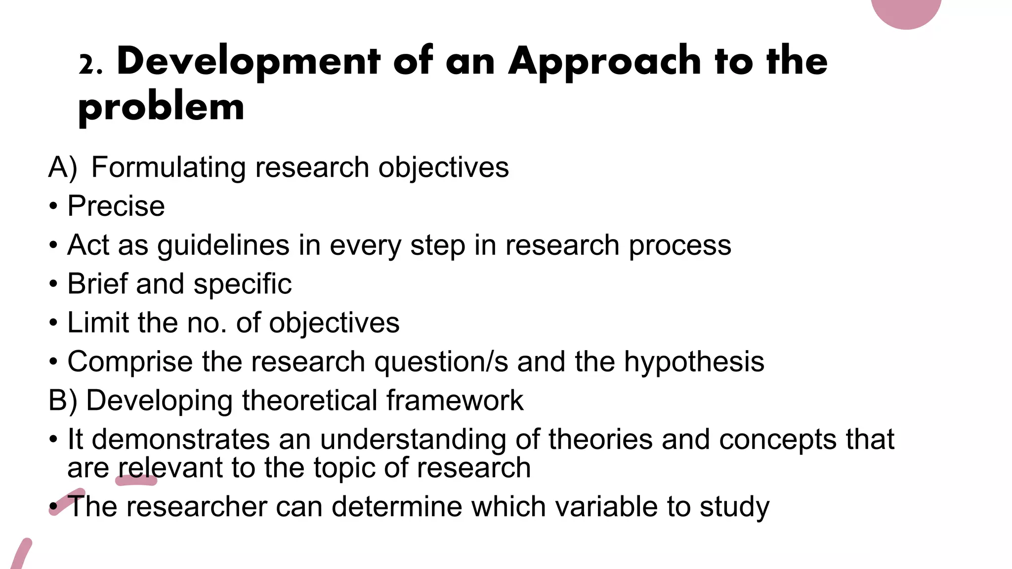 2. Development of an Approach to the
problem
A) Formulating research objectives
• Precise
• Act as guidelines in every step in research process
• Brief and specific
• Limit the no. of objectives
• Comprise the research question/s and the hypothesis
B) Developing theoretical framework
• It demonstrates an understanding of theories and concepts that
are relevant to the topic of research
• The researcher can determine which variable to study
 