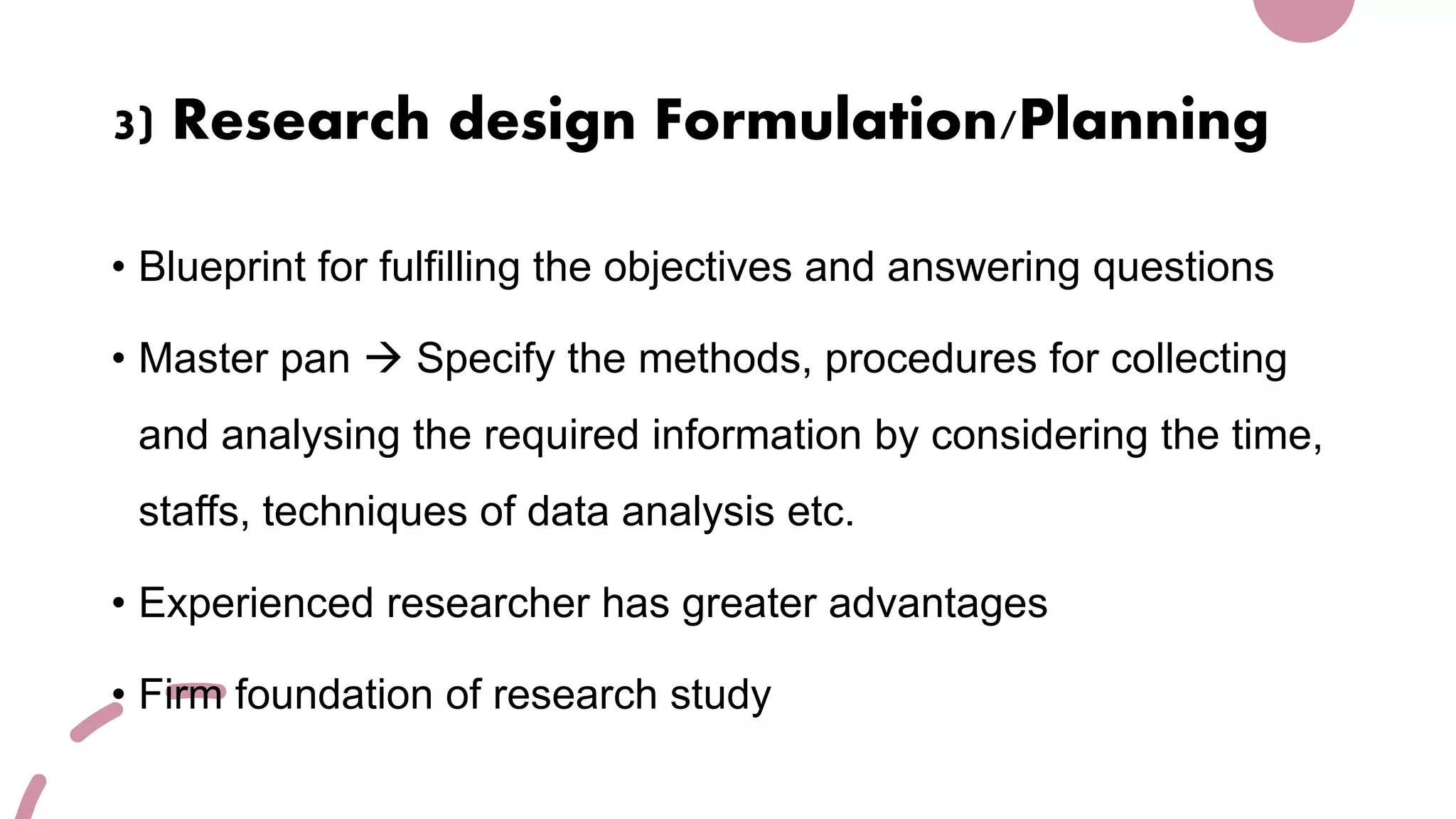 3) Research design Formulation/Planning
• Blueprint for fulfilling the objectives and answering questions
• Master pan  Specify the methods, procedures for collecting
and analysing the required information by considering the time,
staffs, techniques of data analysis etc.
• Experienced researcher has greater advantages
• Firm foundation of research study
 