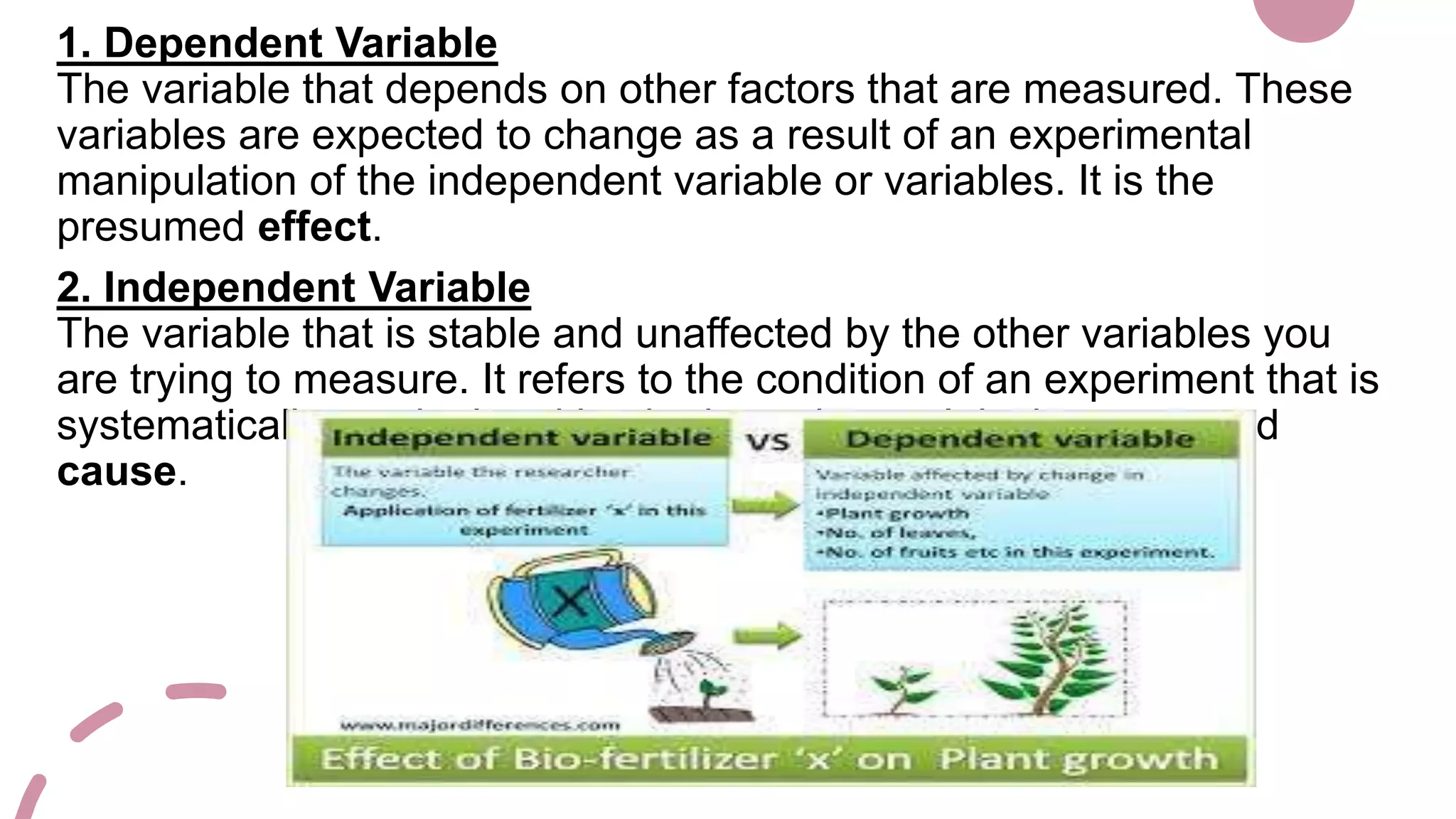 1. Dependent Variable
The variable that depends on other factors that are measured. These
variables are expected to change as a result of an experimental
manipulation of the independent variable or variables. It is the
presumed effect.
2. Independent Variable
The variable that is stable and unaffected by the other variables you
are trying to measure. It refers to the condition of an experiment that is
systematically manipulated by the investigator. It is the presumed
cause.
 