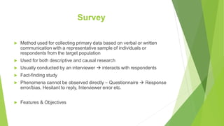 Survey
 Method used for collecting primary data based on verbal or written
communication with a representative sample of individuals or
respondents from the target population
 Used for both descriptive and causal research
 Usually conducted by an interviewer  interacts with respondents
 Fact-finding study
 Phenomena cannot be observed directly – Questionnaire  Response
error/bias, Hesitant to reply, Interviewer error etc.
 Features & Objectives
 