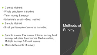  Census Method:
- Whole population is studied
- Time, money & energy
- Universe is small – Good method
 Sample Method
- Small part/sample of universe is studied
 Sample survey, Fax survey, Internet survey, Mail
survey- Industrial & consumer, Media studies,
Multiple surveys & E-mail survey
 Merits & Demerits of survey
Methods of
Survey
 