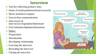 Interview
 Tool for collecting primary data
 Study of social problems(Social research)
 Direct method of enquiry
 Face-to-face communication
 Interviewer &
interviewee/respondent/Informant
 Fact/Attitudes/Opinions/Intensions
 Steps:-
1. Preparation
2. Introduction
3. Developing relationship
4. Carrying the interview
5. Recording the interview
6. Closing the interview
 