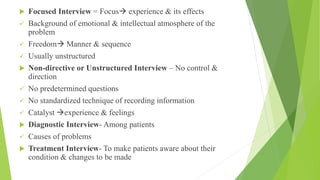  Focused Interview = Focus experience & its effects
 Background of emotional & intellectual atmosphere of the
problem
 Freedom Manner & sequence
 Usually unstructured
 Non-directive or Unstructured Interview – No control &
direction
 No predetermined questions
 No standardized technique of recording information
 Catalyst experience & feelings
 Diagnostic Interview- Among patients
 Causes of problems
 Treatment Interview- To make patients aware about their
condition & changes to be made
 