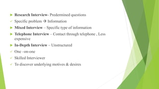 Research Interview- Predermined questions
 Specific problem  Information
 Mixed Interview – Specific type of information
 Telephone Interview – Contact through telephone , Less
expensive
 In-Depth Interview – Unstructured
 One –on-one
 Skilled Interviewer
 To discover underlying motives & desires
 