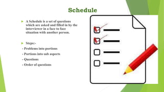 Schedule
 A Schedule is a set of questions
which are asked and filled in by the
interviewer in a face to face
situation with another person.
 Steps:-
- Problems into portions
- Portions into sub aspects
- Questions
- Order of questions
 
