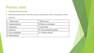 Primary data
 Collected for the first time
 Information generated to meet the specific requirements of the investigation at hand
 Methods:-
1. Observation 7. Mail survey
2. Experimentation 8.Projective techniques
3. Simulation 9. Sociometry
4. Interview 10. Focus group discussion
5. Use of telephone 11. Content analysis
6. Panel method
 