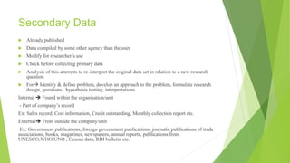 Secondary Data
 Already published
 Data compiled by some other agency than the user
 Modify for researcher’s use
 Check before collecting primary data
 Analysis of this attempts to re-interpret the original data set in relation to a new research
question
 For Identify & define problem, develop an approach to the problem, formulate research
design, questions, hypothesis testing, interpretations
Internal  Found within the organisation/unit
- Part of company’s record
Ex: Sales record, Cost information, Credit outstanding, Monthly collection report etc.
External From outside the company/unit
Ex: Government publications, foreign government publications, journals, publications of trade
associations, books, magazines, newspapers, annual reports, publications from
UNESCO,WHO,UNO , Census data, RBI bulletin etc.
 