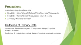 Precautions
Minute scrutiny of available data
 Reliability  Who? Where? Methods? Time? Any bias? Accuracy etc.
 Suitability  Terms? Units? Object, scope, nature enquiry
 Adequacy  Level of accuracy
Collection of Primary Data
Quantitative Relatively large no. of responses, Range of possible
answers is known
Qualitative  In-depth information, Range of possible answers is unknown
 