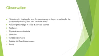 Observation
 “A systematic viewing of a specific phenomenon in its proper setting for the
purpose of gathering data for a particular study”
 Acquiring knowledge in social & physical science
 Features:-
1. Physical & mental activity
2. Selective
3. Purposive(formal?)
4. Grasps significant occurrences
5. Exact
 