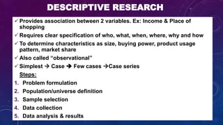 DESCRIPTIVE RESEARCH
 Provides association between 2 variables. Ex: Income & Place of
shopping
 Requires clear specification of who, what, when, where, why and how
 To determine characteristics as size, buying power, product usage
pattern, market share
 Also called “observational”
 Simplest  Case  Few cases Case series
• Steps:
1. Problem formulation
2. Population/universe definition
3. Sample selection
4. Data collection
5. Data analysis & results
 
