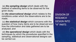 DIVISION OF
RESEARCH
DESIGN INTO
"4" PARTS
(a) the sampling design which deals with the
method of selecting items to be observed for the
given study;
(b) the observational design which relates to the
conditions under which the observations are to be
made;
(c) the statistical design which concerns with the
question of how many items are to be observed and
how the information and data gathered are to be
analysed; and
(d) the operational design which deals with the
techniques by which the procedures specified in the
sampling, statistical and observational designs can
be carried out.
 