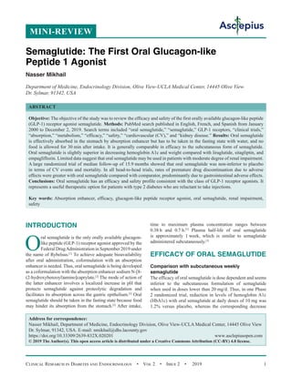 Clinical Research in Diabetes and Endocrinology  •  Vol 2  •  Issue 2  •  2019 1
INTRODUCTION
O
ral semaglutide is the only orally available glucagon-
like peptide (GLP-1) receptor agonist approved by the
Federal DrugAdministration in September 2019 under
the name of Rybelsus.[1]
To achieve adequate bioavailability
after oral administration, coformulation with an absorption
enhancer is needed. Thus, oral semaglutide is being developed
as a coformulation with the absorption enhancer sodium N-[8-
(2-hydroxybenzoyl)amino]caprylate.[2]
The mode of action of
the latter enhancer involves a localized increase in pH that
protects semaglutide against proteolytic degradation and
facilitates its absorption across the gastric epithelium.[2]
Oral
semaglutide should be taken in the fasting state because food
may hinder its absorption from the stomach.[2]
After intake,
time to maximum plasma concentration ranges between
0.38 h and 0.7 h.[3]
Plasma half-life of oral semaglutide
is approximately 1 week, which is similar to semaglutide
administered subcutaneously.[3]
EFFICACY OF ORAL SEMAGLUTIDE
Comparison with subcutaneous weekly
semaglutide
The efficacy of oral semaglutide is dose dependent and seems
inferior to the subcutaneous formulation of semaglutide
when used in doses lower than 20 mg/d. Thus, in one Phase
2 randomized trial, reduction in levels of hemoglobin A1c
(HbA1c) with oral semaglutide at daily doses of 10 mg was
1.2% versus placebo, whereas the corresponding decrease
Semaglutide: The First Oral Glucagon-like
Peptide 1 Agonist
Nasser Mikhail
Department of Medicine, Endocrinology Division, Olive View-UCLA Medical Center, 14445 Olive View
Dr. Sylmar, 91342, USA
ABSTRACT
Objective: The objective of the study was to review the efficacy and safety of the first orally available glucagon-like peptide
(GLP-1) receptor agonist semaglutide. Methods: PubMed search published in English, French, and Spanish from January
2000 to December 2, 2019. Search terms included “oral semaglutide,” “semaglutide,” GLP-1 receptors, “clinical trials,”
“absorption,” “metabolism,” “efficacy,” “safety,” “cardiovascular (CV),” and “kidney disease.” Results: Oral semaglutide
is effectively absorbed in the stomach by absorption enhancer but has to be taken in the fasting state with water, and no
food is allowed for 30 min after intake. It is generally comparable in efficacy to the subcutaneous form of semaglutide.
Oral semaglutide is slightly superior in decreasing hemoglobin A1c and weight compared with liraglutide, sitagliptin, and
empagliflozin. Limited data suggest that oral semaglutide may be used in patients with moderate degree of renal impairment.
A large randomized trial of median follow-up of 15.9 months showed that oral semaglutide was non-inferior to placebo
in terms of CV events and mortality. In all head-to-head trials, rates of premature drug discontinuation due to adverse
effects were greater with oral semaglutide compared with comparator, predominantly due to gastrointestinal adverse effects.
Conclusions: Oral semaglutide has an efficacy and safety profile consistent with the class of GLP-1 receptor agonists. It
represents a useful therapeutic option for patients with type 2 diabetes who are reluctant to take injections.
Key words: Absorption enhancer, efficacy, glucagon-like peptide receptor agonist, oral semaglutide, renal impairment,
safety
Address for correspondence:
Nasser Mikhail, Department of Medicine, Endocrinology Division, Olive View-UCLA Medical Center, 14445 Olive View
Dr. Sylmar, 91342, USA. E-mail: nmikhail@dhs.lacounty.gov
https://doi.org/10.33309/2639-832X.020201 www.asclepiusopen.com
© 2019 The Author(s). This open access article is distributed under a Creative Commons Attribution (CC-BY) 4.0 license.
MINI-REVIEW
 