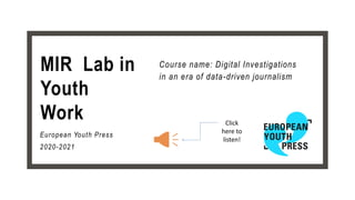 MIR Lab in
Youth
Work
Course name: Digital Investigations
in an era of data-driven journalism
European Youth Press
2020-2021
Click
here to
listen!
 