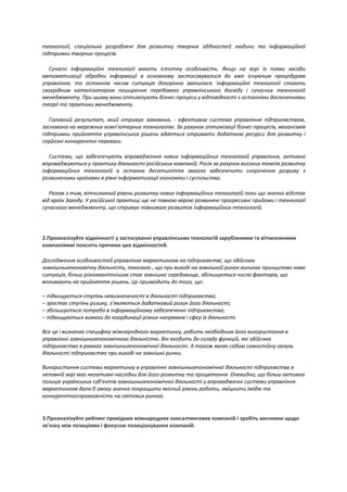 технології, спеціально розроблені для розвитку творчих здібностей людини та інформаційної
підтримки творчих процесів.
Сучасні інформаційні технології мають істотну особливість. Якщо на зорі їх появи засоби
автоматизації обробки інформації в основному застосовувалися до вже існуючим процедурам
управління, то останнім часом ситуація докорінно змінилася. Інформаційні технології стають
своєрідним каталізатором поширення передового управлінського досвіду і сучасних технологій
менеджменту. При цьому вони оптимізують бізнес-процеси у відповідності з останніми досягненнями
теорії та практики менеджменту.
Головний результат, який отримує замовник, - ефективна система управління підприємством,
заснована на мережних комп'ютерних технологіях. За рахунок оптимізації бізнес-процесів, механізмів
підтримки прийняття управлінських рішень вдається отримати додаткові ресурси для розвитку і
серйозні конкурентні переваги.
Системи, що забезпечують впровадження нових інформаційних технологій управління, активно
впроваджуються у практику діяльності російських компаній. Росія за рахунок високих темпів розвитку
інформаційних технологій в останнє десятиліття змогла забезпечити скорочення розриву з
розвиненими країнами в рівні інформатизації економіки і суспільства.
Разом з тим, вітчизняний рівень розвитку нових інформаційних технологій поки що значно відстає
від країн Заходу. У російської практиці ще не повною мірою розвинені прогресивні прийоми і технології
сучасного менеджменту, що стримує повноваге розвиток інформаційних технологій.
2.Проаналізуйте відмінності у застосуванні управлінських технологій зарубіжними та вітчизняними
компаніямиі поясніть причини цих відмінностей.
Дослідження особливостей управління маркетингом на підприємстві, що здійснює
зовнішньоекономічну діяльність, показало , що при виході на зовнішній ринок виникає принципово нова
ситуація, більш різноманітнішим стає зовнішнє середовище, збільшується число факторів, що
впливають на прийняття рішень. Це призводить до того, що:
– підвищується ступінь невизначеності в діяльності підприємства;
– зростає ступінь ризику, з’являється додатковий ризик його діяльності;
– збільшується потреба в інформаційному забезпеченні підприємства;
– підвищуються вимоги до координації різних напрямків і сфер їх діяльності.
Все це і визначає специфіку міжнародного маркетингу, робить необхідним його використання в
управлінні зовнішньоекономічною діяльністю. Він входить до складу функцій, які здійснює
підприємство в рамках зовнішньоекономічної діяльності. А також являє собою самостійну галузь
діяльності підприємства при виході на зовнішні ринки.
Використання системи маркетингу в управлінні зовнішньоекономічної діяльності підприємства в
неповній мірі має негативні наслідки для його розвитку та процвітання .Очевидно, що більш активна
позиція українських суб’єктів зовнішньоекономічної діяльності у впровадженні системи управління
маркетингом дала б змогу значно покращити якісний рівень роботи, змїцнити імідж та
конкурентноспроможність на світових ринках.
3.Проаналізуйте рейтинг провідних міжнародних консалтингових компаній і зробіть висновки щодо
зв'язку між позиціями і фокусом позиціонування компаній.
 