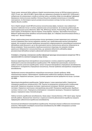 Таким чином, загальний обсяг наданих в Україні консалтингових послуг за 2019 рік можна оцінити у
19327,75 млн. грн. (або 0,5% ВВП). Проте будь-яке порівняння в динаміці (за період 2017–2018 років) є
недоречним та неможливим з огляду на суттєві зміни у методиці збору та класифікації інформації
державною статистичною службою. Оскільки більшість напрямів консалтингу не потребує
ліцензування, то достовірно оцінити розмір консалтингового сектору та його частку в економіці
України досить складно.
Нині в Україні працює понад 300 вітчизняних консалтингових фірм, половина з яких займається
виключно наданням послуг із питань управлінського консультування. За основними рейтингами до
лідерів українського ринку відносять: Baker Tilly, BFM Group Ukraine, ProConsulting, SECL Group Ukraine,
Smart Capital, SV Development, Авеста-Україна, Інтер Кредит, Кортекс, Простобанк Консалтинг.
Відкриті представництва провідних консалтингових фірм, які є лідерами консалтингового бізнесу, у
тому числі  Великої четвірки.
Отже, українському ринку консалтингових послуг притаманні основні характерні риси світового,
оскільки переважну його частку займають компанії, що є представниками великих міжнародних
гравців. Але основною значною проблемою залишається неврегульованість законодавчого визначення
відповідного виду діяльності, що не дає можливості вести статистичну звітність підприємств за
даним напрямом. Також виникають труднощі визначення структури та напрямів співпраці
українських підприємств із консультантами, що зумовлює відсутність відповідних форм
регламентації відповідних витрат у фінансовій звітності компаній.
4.Знайдіть в літературі, електронних засобах інформації приклади консультування конкретних ТНК та
прокоментуйте їх в контексті наведених вище питань.
Загальна характеристика міжнародного консультування з питань управління виробництвом.
Особливості сучасного міжнародного виробництва в ТНК. Продуктові організаційні, екологічні і
людські аспекти сучасного виробництва. Сучасні концепції міжнародного операційного менеджменту.
Особливості і інструменти операційного консалтингу. Ключові проблеми міжнародного операційного
менеджменту.
Продуктові аспекти міжнародного операційного консалтингу. Дизайн продукту. Вибір
технологічного процесу. Проектування і виробництво глобального продукту. Використання
матеріалів. Управління запасами. Сучасні системи управління якістю продуктів та послуг. Система
ISO-9000.
Організація міжнародного виробництва. Трудові процеси і схеми організації робіт. Стратегічне
планування виробничих потужностей в ТНК. Рішення по розміщенню потужностей в глобальному
масштабі. Управління ланцюгом поставок і вертикальна інтеграція. Методи прогнозування
поставок. Управління логістикою в міжнародному масштабі. Планування виробництва. Виробничі
системи «точно в часі». Розміщення устаткування і планування приміщень. Планування трудового
процесу і нормування праці. Економія ресурсів.
Людські аспекти виробничого менеджменту. Умови праці і техніка безпеки в ТНК. Зміст праці. Групові
методи роботи. Взаємозв'язок технічних і соціальних аспектів удосконалення виробничих процесів.
Інформаційне забезпечення виробничого менеджменту.
Екологічний менеджмент міжнародного виробництва. Концепція сталого глобального економічного
розвитку. Міжнародні стандарти екологічного менеджменту ISO 14000. інтегрована система
екологічного менеджменту.
 