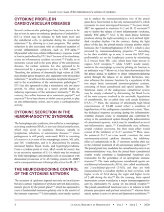 Lissoni et al.: Lack of the elaboration of a science of cytokines
4 Clinical Research in Hematology  •  Vol 3  •  Issue 2  •  2020
CYTOKINE PROFILE IN
CARDIOVASCULAR DISEASES
Several cardiovascular pathologies have been proven to be
due at least in part to an enhanced production of endothelin-1
(ET-1), which may be released by both heart itself and
the endothelial cells, in particular during the myocardial
infarction,[27]
by allowing to a poor prognosis. The cardiac
infarction is also associated with an enhanced secretion of
several inflammatory cytokines, such as TNF-alpha.[28]
Myocardial infarction-related inflammatory response would
at least in part induced by ET-1 itself because of its stimulatory
action on inflammatory cytokine secretion.[29]
Finally, as in
metastatic cancer and in the acute phase of the autoimmune
diseases, the cardiac ischemia has also appeared to be
characterized by a progressive decline in LMR values.[30]
Therefore, the evidence of abnormally high values of LMR
may predict a poor prognosis also in patients with myocardial
infarction,[30]
as well as in the metastatic neoplastic diseases[15]
and in the exacerbation of the autoimmune pathologies.[18]
ET-1 has also appeared to play a stimulatory role on cancer
growth, by either acting as a tumor growth factor, or
inducing suppression of the anticancer immunity.[29]
On the
contrary, the cardiac hormone atrial natriuretic peptide[31]
and
oxytocin[32]
have been shown to inhibit cancer growth, to play
an anti-inflammatory action, and to play a cardioprotective
activity.
CYTOKINE SECRETION IN THE
HEMOPHAGOCYTIC SYNDROME
The hemophagocytic syndrome, also called as a macrophage-
activating syndrome (MAS), is a severe clinical complication,
which may occur in neoplastic diseases, namely in
lymphomas, infections, or autoimmune diseases,[21]
whose
pathogenesis is still poorly understood. MAS is consisting
of excessive activation of the macrophage system, NK cells,
and TH1 lymphocytes, and it is characterized by anemia,
increased ferritin blood levels, and hypertriglyceridemia.
From a cytokine point of view, MAS would be mainly due
to an excessive secretion of IL-18, which may be produced
by both macrophages and dendritic cells in association with
diminished production of IL-18 binding protein (IL-18BP)
and a consequent increase in biologically active free IL-18.[21]
THE NEUROENDOCRINE CONTROL
OF THE CYTOKINE NETWORK
The secretion of cytokines depends not only on local factors
but also a central regulation of cytokine network functionless,
namely played by the pineal gland,[33]
which has appeared to
exert a fundamental immunoregulatory role in the control of
the immune responses.[34]
Unfortunately, most studies carried
out to analyze the immunomodulatory role of the pineal
gland have been limited to the only melatonin (MLT), which
represents its most investigated hormone.[35]
In more detail,
MLT has appeared to stimulate IL-2 and IL-12 secretion[36]
and to inhibit the release of most inflammatory cytokines,
namely TNF-alpha.[37]
MLT is the main pineal hormone
produced during the night according to a well-defined light/
dark circadian rhythm. On the contrary, during the light
phase of the day, the pineal namely releases another indole
hormone, the 5-methoxytryptamine (5-MTT), which is also
provided by immunomodulating properties.[38]
According
to the data available up to now, it seems that MLT may
preferentially act on the lymphocyte system by stimulating
IL-2 release from TH1 cells, which have been proven to
express MLT receptors,[36]
while 5-MTT would mainly
modulate the macrophage system by piloting its function in
an antitumor way.[38]
However, it has been demonstrated that
the pineal gland, in addition to direct immunomodulating
action through the release of its indole hormones, may
also influence the immune functions by a regulation of the
two major brain interneural immunoregulatory systems,
consisting of brain cannabinoid and opioid systems. The
functional status of the endogenous cannabinoid system
may be simply evaluated by determining the blood levels
of the main enzyme involved in the metabolic degradation
of cannabinoids, the so-called fatty acid amide hydrolase
(FAAH).[39]
Then, the evidence of abnormally high blood
concentrations of FAAH would reflect a condition of
hypofunction of the endogenous cannabinoid system. Then,
the biological response occurring during the inflammatory
systemic diseases could be modulated and controlled by
acting on the cannabinoid system through the administration
of cannabinoid agonists, which may be considered as novel
anti-inflammatory agents.[40]
Cannabinoids may influence
several cytokine secretions, but their main effect would
consist of the inhibition of IL-17 secretion.[40]
Then, since
the enhanced IL-17 secretion would constitute the main
autoimmunity-related cytokine alteration, the inhibitory
effect of cannabinoids on IL-17 secretion justifies their use
in the potential treatment of all autoimmune pathologies.[40]
The pineal gland may modulate the cannabinoid system in an
immunostimulatory way, then the pineal-brain cannabinoid
system would constitute a fundamental functional axis
responsible for the generation of an appropriate immune
response.[41]
The main endogenous cannabinoid agents are
arachidonoyl-ethanolamide (AEA), also called anandamide,
and 2-arachidonyl-glycerol (2-AG), and they are both
characterized by a circadian rhythm in their secretion, with
higher levels of AEA during the night and higher levels
of 2-AG during the day.[42]
On the contrary, brain opioid
interneuron system would play a major immunosuppressive
activity, particularly by acting on mu-opioid receptor.[43]
The pineal-cannabinoid functional axis is in relation to both
pleasure perception and spiritual sensitivity,[41]
whereas brain
opioid system is active in stress and depression conditions,[42]
 