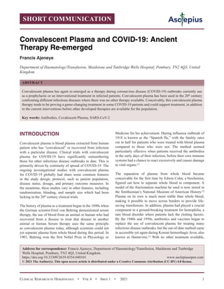 Clinical Research in Hematology  •  Vol 4  •  Issue 1  •  2021 1
INTRODUCTION
Convalescent plasma is blood plasma extracted from human
patient who has “convalesced” or recovered from infection
with a particular disease. Clinical trials with convalescent
plasma for COVID-19 have significantly outnumbering
those for other infectious disease outbreaks to date. This is
primarily driven by continuity of spread of COVID-19. The
ongoing investigational studies with convalescent plasma
for COVID-19 globally had share some common features
in the study design, protocol, such as patient population,
disease status, dosage, and primary outcome measures. In
the meantime, these studies vary in other features, including
randomization, blinding, and sample size which had been
lacking in the 20th
century clinical trials.
The history of plasma as a treatment began in the 1890s when
the German scientist Emil von Behring demonstrated serum
therapy, the use of blood from an animal or human who had
recovered from a disease to treat that disease in another
animal or human. Serum therapy uses the same principle
as convalescent plasma today, although scientists could not
yet separate plasma from whole blood during this period. In
1901, Behring won the first Nobel Prize in Physiology or
Medicine for his achievement. During influenza outbreak of
1918 is known as the “Spanish flu,” with the fatality rates
cut in half for patients who were treated with blood plasma
compared to those who were not. The method seemed
particularly effective when patients received the antibodies
in the early days of their infection, before their own immune
systems had a chance to react excessively and causes damage
to vital organs.[1]
The separation of plasma from whole blood became
conceivable for the first time by Edwin Cohn, a biochemist,
figured out how to separate whole blood in component. A
model of the fractionation machine he used is now stored in
the Smithsonian’s National Museum of American History.[2]
Plasma on its own is much more stable than whole blood,
making it possible to move across borders to provide life-
saving transfusions. In addition, plasma had played a crucial
component in a ground-breaking treatment for hemophilia, a
rare blood disorder where patients lack the clotting factors.
By the 1940s and 1950s, antibiotics and vaccines began to
replace the use of convalescent plasma for treating many
infectious disease outbreaks, but the out-of-date method came
in accessible yet again during Korean hemorrhagic fever, also
known as Hantavirus.[3]
With no other treatment available,
SHORT COMMUNICATION
Convalescent Plasma and COVID-19: Ancient
Therapy Re-emerged
Francis Ajeneye
Department of Haematology/Transfusion, Maidstone and Tunbridge Wells Hospital, Pembury, TN2 4QJ, United
Kingdom
ABSTRACT
Convalescent plasma has again re-emerged as a therapy during coronavirus disease (COVID-19) outbreaks currently use
as a prophylactic or an interventional treatment in infected patients. Convalescent plasma has been used in the 20th
century
confronting different infectious diseases where there was no other therapy available. Conceivably, this convalescent plasma
therapy tends to be proving a game-changing treatment in some COVID-19 patients and could support treatment, in addition
to the current interventions before other developed therapies are available for the population.
Key words: Antibodies, Covalescent Plasma, SARS-CoV-2
Address for correspondence: Francis Ajeneye, Department of Haematology/Transfusion, Maidstone and Tunbridge
Wells Hospital, Pembury, TN2 4QJ, United Kingdom.
https://doi.org/10.33309/2639-8354.040101 www.asclepiusopen.com
© 2021 The Author(s). This open access article is distributed under a Creative Commons Attribution (CC-BY) 4.0 license.
 