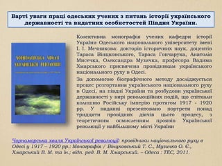 Чорноморська хвиля Української революції: провідники національного руху в
Одесі у 1917 – 1920 рр.: Монографія / Вінцковський Т. С., Музичко О. Є.,
Хмарський В. М. та ін.; відп. ред. В. М. Хмарський. – Одеса : ТЕС, 2011.
Колективна монографія учених кафедри історії
України Одеського національного університету імені
І. І. Мечникова: докторів історичних наук, доцентів
Тараса Вінцковського, Тараса Гончарука, Анатолія
Мисечка, Олександра Музичка, професора Вадима
Хмарського присвячена провідникам українського
національного руху в Одесі.
За допомогою біографічного методу досліджується
процес розгортання українського національного руху
в Одесі, на півдні України та розбудови української
державності у вирі революційних подій, що спіткали
колишню Російську імперію протягом 1917 - 1920
рр. У виданні презентовано портрети понад
тридцяти провідних діячів цього процесу, з
теоретичним осмисленням проявів Української
революції у найбільшому місті України
Варті уваги праці одеських учених з питань історії українського
державності та видатних особистостей Півдня України.
 