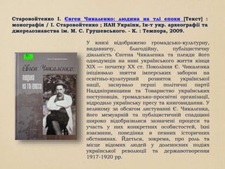 Старовойтенко І. Євген Чикаленко: людина на тлі епохи [Текст] :
монографія / І. Старовойтенко ; НАН України, Ін-т укр. археографії та
джерелознавства ім. М. С. Грушевського. - К. : Темпора, 2009.
У книзі відображено громадсько-культурну,
видавничу, благодійну, публіцистичну
діяльність Євгена Чикаленка та плеяди його
однодумців на ниві українського життя кінця
XIX — початку XX ст. Покоління Є. Чикаленка
ініціювало зняття імперських заборон на
освітньо-культурний розвиток української
нації, заснувало перші політичні партії
Наддніпрянщини та Товариство українських
поступовців, громадсько-просвітні організації,
відродило українську пресу та книговидання. У
великому за обсягом листуванні Є. Чикаленка,
його мемуарній та публіцистичній спадщині
широко відобразилися зазначені процеси та
участь у них конкретних особистостей, їхні
взаємини, поведінка в певних історичних
обставинах. Йдеться, зокрема, про роль та
місце відомих людей у доленосних подіях
української революції та державотворення
1917-1920 рр.
 
