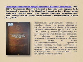 Головноуповноважений уряду Української Народної Республіки (1919-
1920). Листування [Текст] : [збірник] / [упоряд., авт. передм. В. Р.
Адамський ; редкол.: І. М. Шоробура (голова) та ін.] ; Центр. держ.
архів вищ. органів влади і упр. України, Хмельниц. гуманітар.-пед.
акад., Центр дослідж. історії освіти Поділля. - Хмельницький : Цюпак
А. А., 2020.
Представлене документальне видання є
спробою цілісно та повно відтворити
історію становлення та діяльності інститутів
Головноуповноваженого уряду УНР в 1919-
1920 роках у Кам’янці-Подільському на
завершальному етапі Української революції.
У збірнику вміщено накази
загальнорегіонального значення за підписом
Івана Огієнка на посаді
Головноуповноваженого, протоколи
засідань Комітету та Ради, листування з
різними інституціями та посадовими
особами органів державної влади, місцевого
самоврядування, громадськими та
культурно-освітніми діячами
 