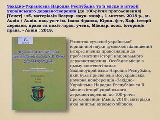 Західно-Українська Народна Республіка та її місце в історії
українського державотворення (до 100-річчя проголошення)
[Текст] : зб. матеріалів Всеукр. наук. конф., 1 листоп. 2018 р., м.
Львів / Львів. нац. ун-т ім. Івана Франка, Юрид. ф-т, Каф. історії
держави, права та політ.-прав. учень, Міжнар. асоц. істориків
права. - Львів : 2018.
Розвиток сучасної української
юридичної науки зумовлює підвищений
інтерес вчених правознавців до
проблематики історії національного
державотворення. Особливе місце в
цьому контексті замає
Західноукраїнська Народна Республіка,
якій була присвячена Всеукраїнська
наукова конференція «Західно-
Українська Народна Республіка та її
місце в історії українського
державотворення, до 100-річчя
проголошення» (Львів, 2018), матеріали
якої вийшли окремою збіркою.
 