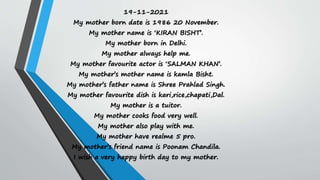 19-11-2021
My mother born date is 1986 20 November.
My mother name is ‘KIRAN BISHT’.
My mother born in Delhi.
My mother always help me.
My mother favourite actor is ‘SALMAN KHAN’.
My mother’s mother name is kamla Bisht.
My mother’s father name is Shree Prahlad Singh.
My mother favourite dish is kari,rice,chapati,Dal.
My mother is a tuitor.
My mother cooks food very well.
My mother also play with me.
My mother have realme 5 pro.
My mother’s friend name is Poonam Chandila.
I wish a very happy birth day to my mother.
 