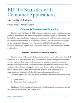 ED 104 Statistics with
Computer Applications)
University of Antique
Sibalom, Antique - 15 February 2021
Chapter 1- The Nature of Statistics
Statistics is used in almost all fields of human endeavor. In sports, a statistics may keep
records of the number of free throws each player in a basketball game, or the number of hits a
baseball player gets in a league. In other areas, such as public health an administrator might
be concerned with the number of residents who contract a new strain of flu virus during a
certain year, just like the agency of the Department of Health is doing right now. In
education, a researcher might want to know if new methods of teaching are better than the
traditional one.
Lesson 1. Descriptive and Inferential Statistics
Statistics is a set of ideas and techniques that enable the user to collect data efficiently. It
is also used as an aid in decision making, like controlling manufacturing processes and to
measure success of those processes. It is also used to calculate premiums on insurance
policies, identifying criminals, finding a new statistical relationship between two or more
variables, to formulate economic policy and to make decisions about trading stocks and
bonds. In short, statistics is the essential science, no matter what your career is an
understanding of statistical methods will help us make decisions effectively.
To further improve our ideas in statistics, at the end of the lesson you will be learning
to:
1. Define statistics
2. Differentiate the types of statistics
Statistics is the science of conducting studies to collect, organize, summarize, analyze,
and draw conclusions from data (Bluman, 2012).
PA 501 - DR. MAGBANUA 1
 