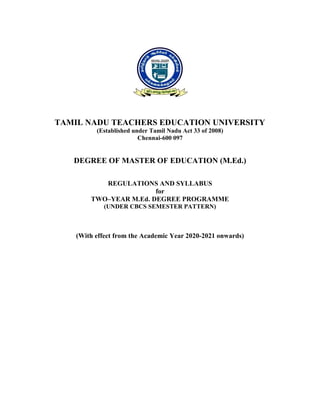 TAMIL NADU TEACHERS EDUCATION UNIVERSITY
(Established under Tamil Nadu Act 33 of 2008)
Chennai-600 097
DEGREE OF MASTER OF EDUCATION (M.Ed.)
REGULATIONS AND SYLLABUS
for
TWO–YEAR M.Ed. DEGREE PROGRAMME
(UNDER CBCS SEMESTER PATTERN)
(With effect from the Academic Year 2020-2021 onwards)
 